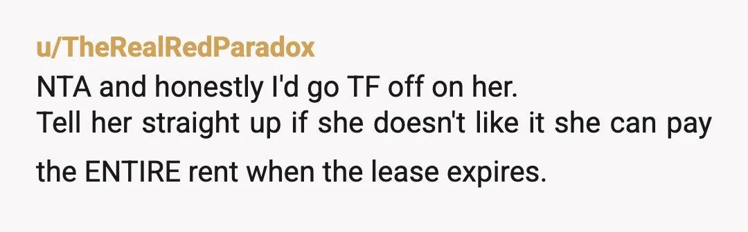 u/TheRealRedParadox
NTA and honestly I'd go TF off on her.
Tell her straight up if she doesn't like it she can pay the ENTIRE rent when the lease expires.