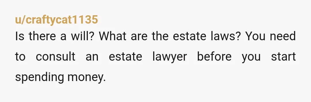 u/craftycat1135
Is there a will? What are the estate laws? You need to consult an estate lawyer before you start spending money.