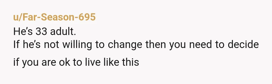 u/Far-Season-695
He’s 33 adult.
If he’s not willing to change then you need to decide if you are ok to live like this
