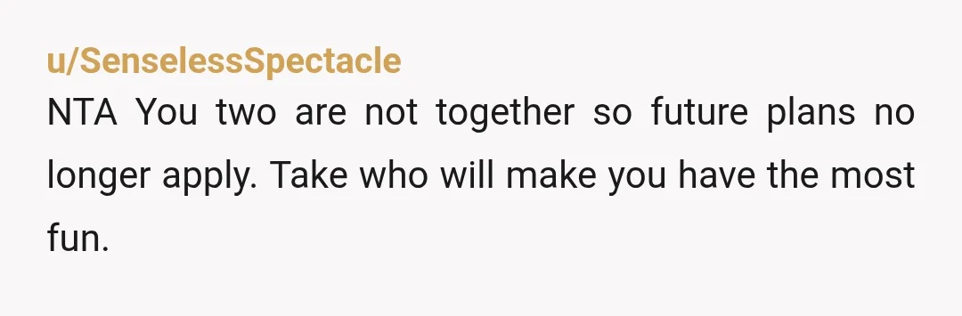 u/SenselessSpectacle
NTA You two are not together so future plans no longer apply. Take who will make you have the most fun.