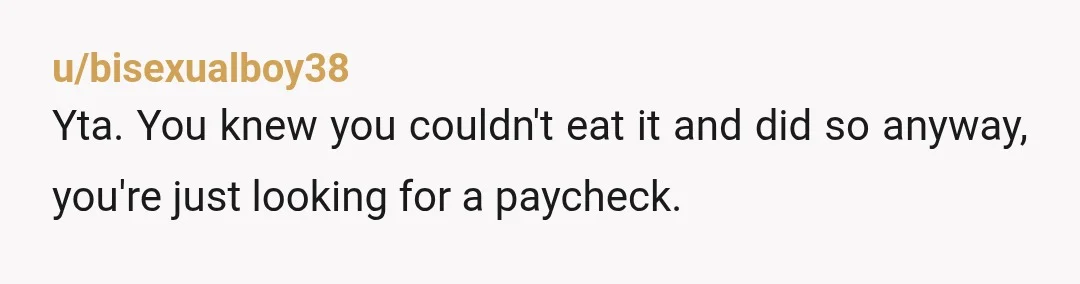 u/bisexualboy38
Yta. You knew you couldn't eat it and did so anyway, you're just looking for a paycheck.