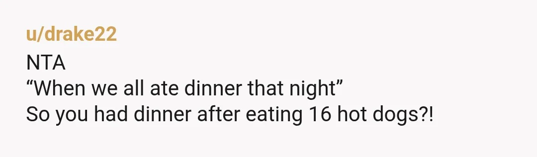 u/drake22
NTA
“When we all ate dinner that night”
So you had dinner after eating 16 hot dogs?!