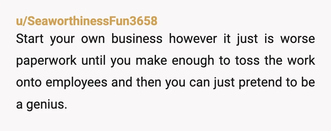 u/SeaworthinessFun3658 Start your own business however it just is worse paperwork until you make enough to toss the work onto employees and then you can just pretend to be a...