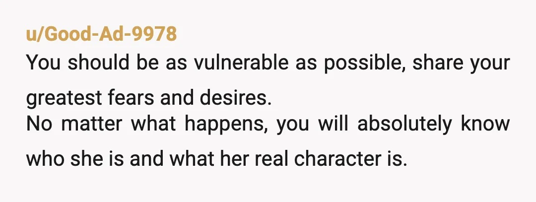 u/Good-Ad-9978 You should be as vulnerable as possible, share your greatest fears and desires. No matter what happens, you will absolutely know who she is and what her real character...