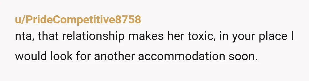 u/PrideCompetitive8758
nta, that relationship makes her toxic, in your place I would look for another accommodation soon.