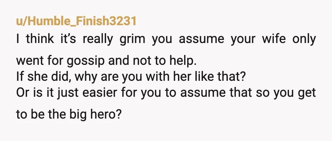 u/Humble_Finish3231 I think it’s really grim you assume your wife only went for gossip and not to help. If she did, why are you with her like that? Or is...