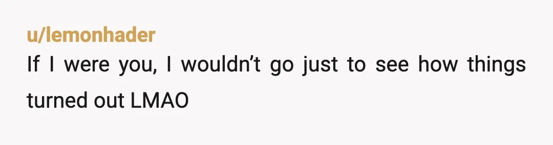 u/lemonhader
If I were you, I wouldn’t go just to see how things turned out LMAO