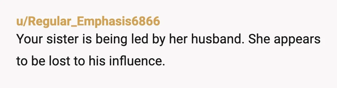 u/Regular_Emphasis6866 Your sister is being led by her husband. She appears to be lost to his influence. Make sure things are right with your brother, mother, and rest of your...
