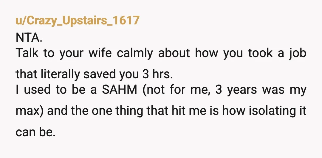 u/Crazy_Upstairs_1617 NTA. Talk to your wife calmly about how you took a job that literally saved you 3 hrs. I used to be a SAHM (not for me, 3 years...