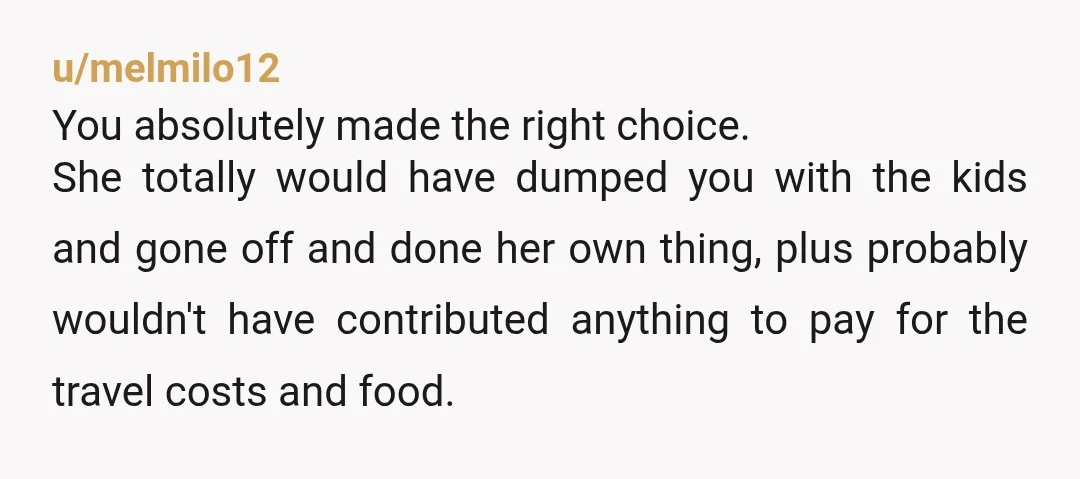 u/melmilo12 You absolutely made the right choice. She totally would have dumped you with the kids and gone off and done her own thing, plus probably wouldn't have contributed anything...