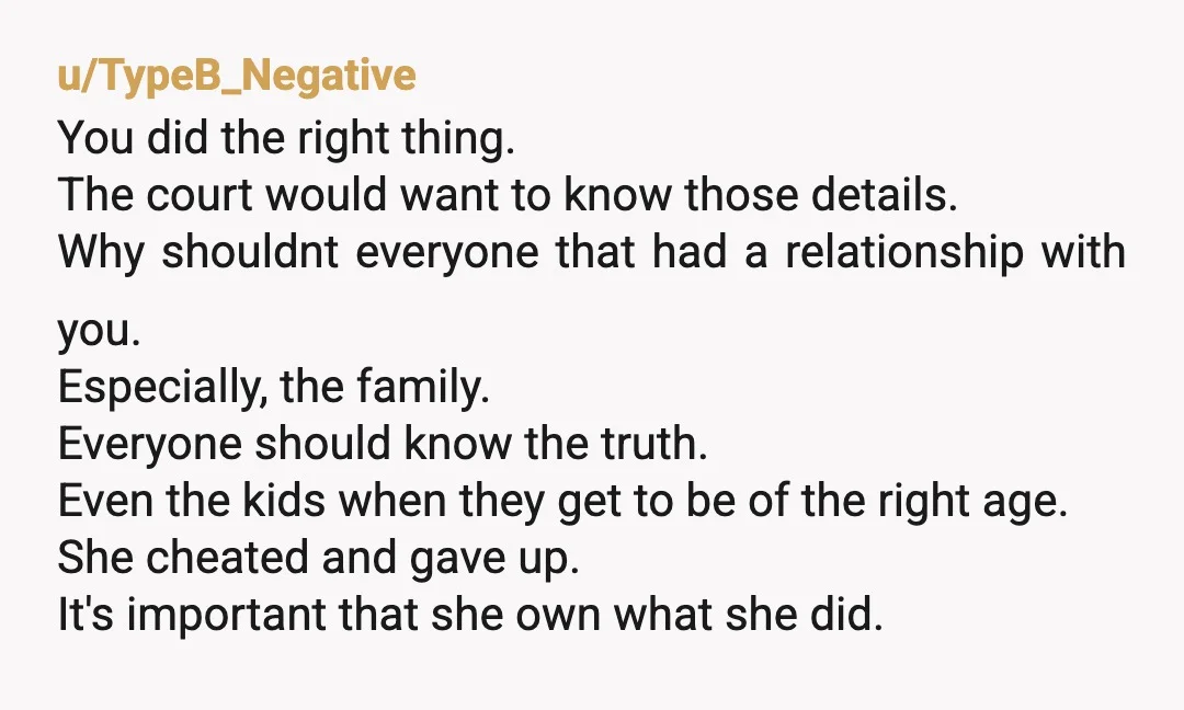 u/TypeB_Negative You did the right thing. The court would want to know those details. Why shouldnt everyone that had a relationship with you. Especially, the family. Everyone should know the...