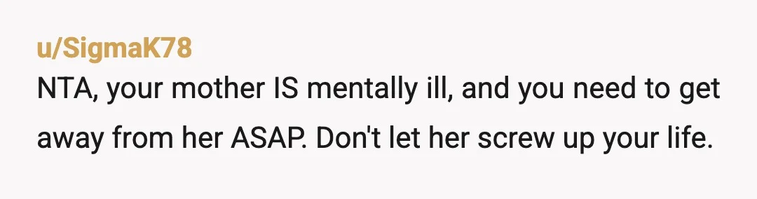 u/Corfiz74 Do you have any other relative you could move in with? She sounds like a typical narcissistic parent, and there is no winning an argument with someone like that....