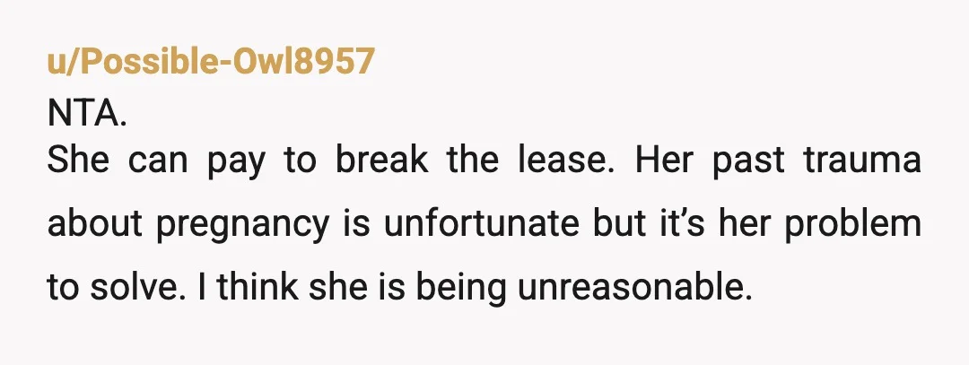 u/Possible-Owl8957
NTA.
She can pay to break the lease. Her past trauma about pregnancy is unfortunate but it’s her problem to solve. I think she is being unreasonable.