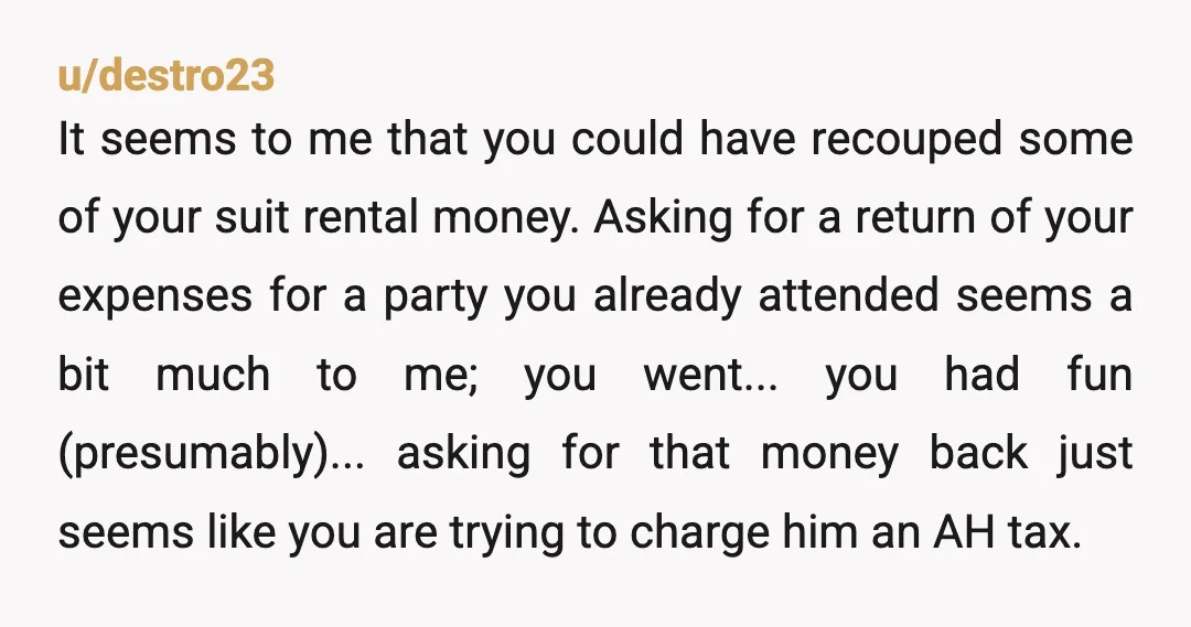 u/destro23 It seems to me that you could have recouped some of your suit rental money. Asking for a return of your expenses for a party you already attended seems...