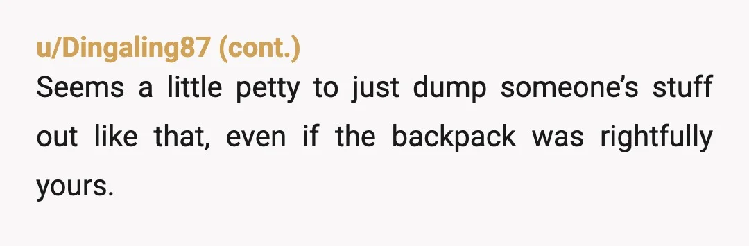 u/GlobalLifeguard8928
"Instead, you took the backpack without saying anything to me..." Yes, just like she did, the difference is it isn't her backpack.
NTA
