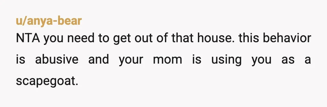 u/anya-bear NTA you need to get out of that house. this behavior is abusive and your mom is using you as a scapegoat. you can do it, you can leave....