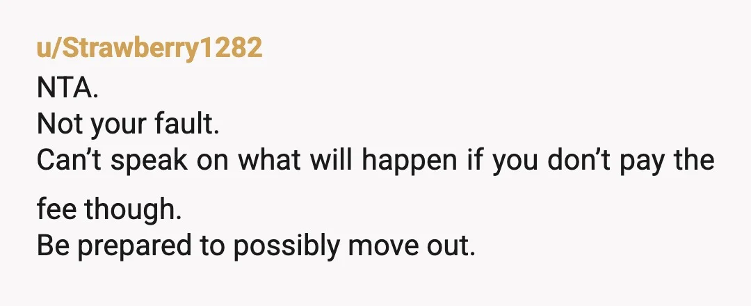 u/Strawberry1282
NTA.
Not your fault.
Can’t speak on what will happen if you don’t pay the fee though.
Be prepared to possibly move out.