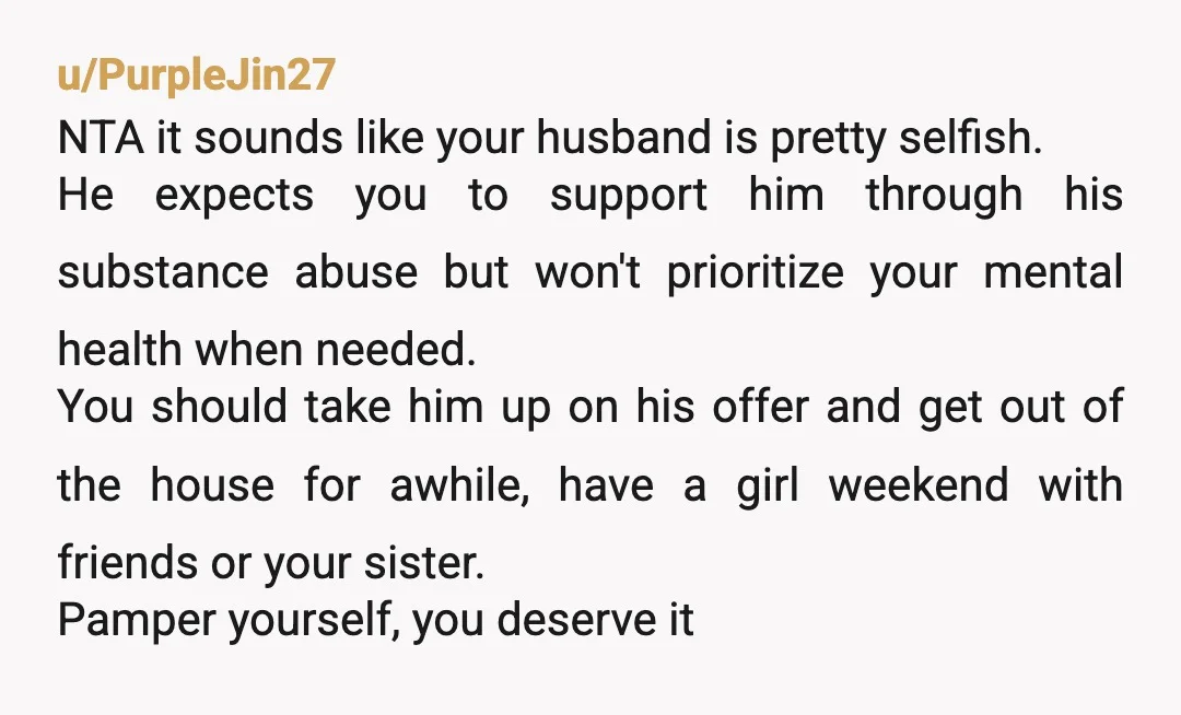 u/PurpleJin27 NTA it sounds like your husband is pretty selfish. He expects you to support him through his substance abuse but won't prioritize your mental health when needed. You should...