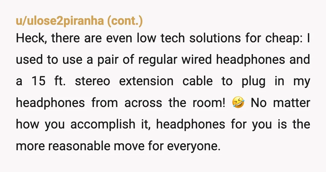 u/Portalearth
Most modern TVs have Bluetooth.
If you have wireless earbuds or headphones, connect them directly to the TV and set the volume whatever you want