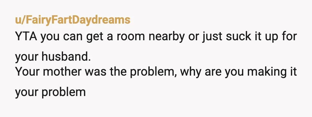 u/FairyFartDaydreams
YTA you can get a room nearby or just suck it up for your husband.
Your mother was the problem, why are you making it your problem