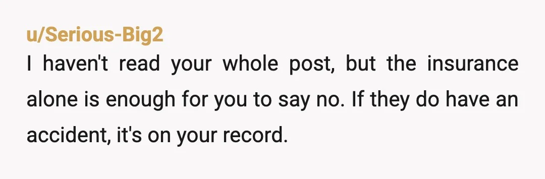 u/Serious-Big2 I haven't read your whole post, but the insurance alone is enough for you to say no.  If they do have an accident, it's on your record. I have...