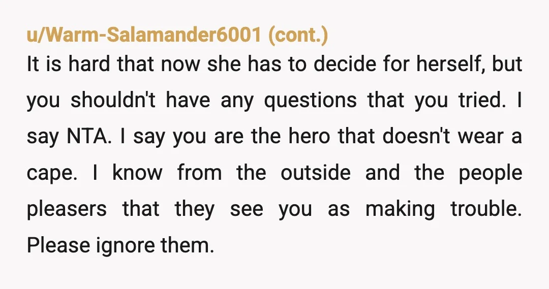 u/rong-rite NTA. But stop telling “some people” what you did. Your decision is not subject to their approval. And be careful, because mister abuser might look for some kind of...