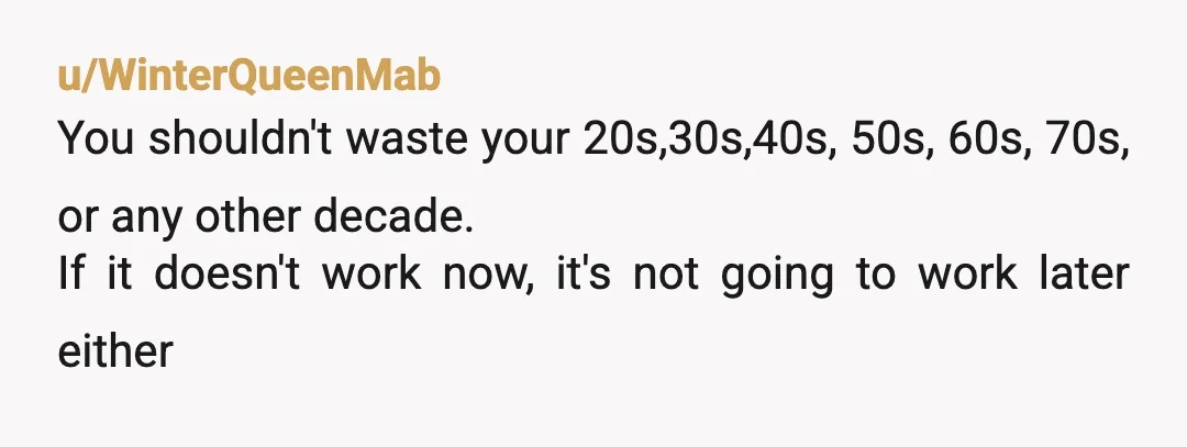 u/WinterQueenMab
You shouldn't waste your 20s,30s,40s, 50s, 60s, 70s, or any other decade.
If it doesn't work now, it's not going to work later either