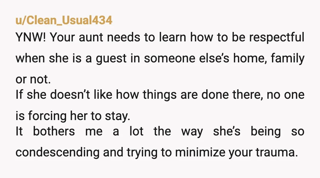 u/Clean_Usual434 YNW! Your aunt needs to learn how to be respectful when she is a guest in someone else’s home, family or not. If she doesn’t like how things are...