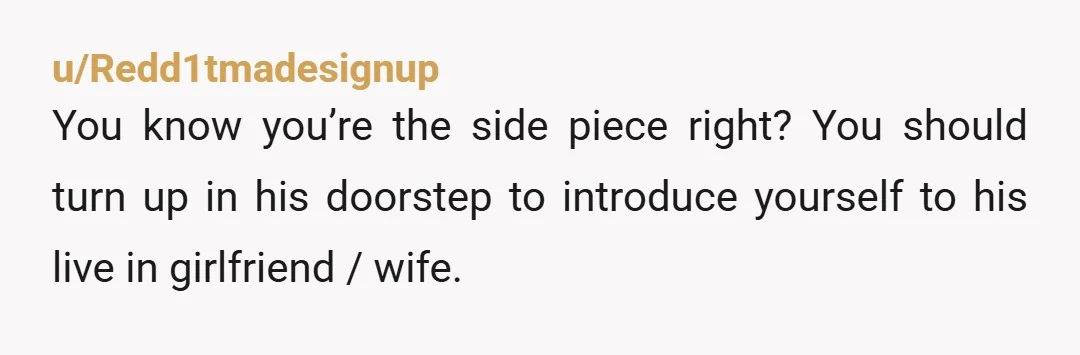 u/Redd1tmadesignup You know you’re the side piece right? You should turn up in his doorstep to introduce yourself to his live in girlfriend / wife.