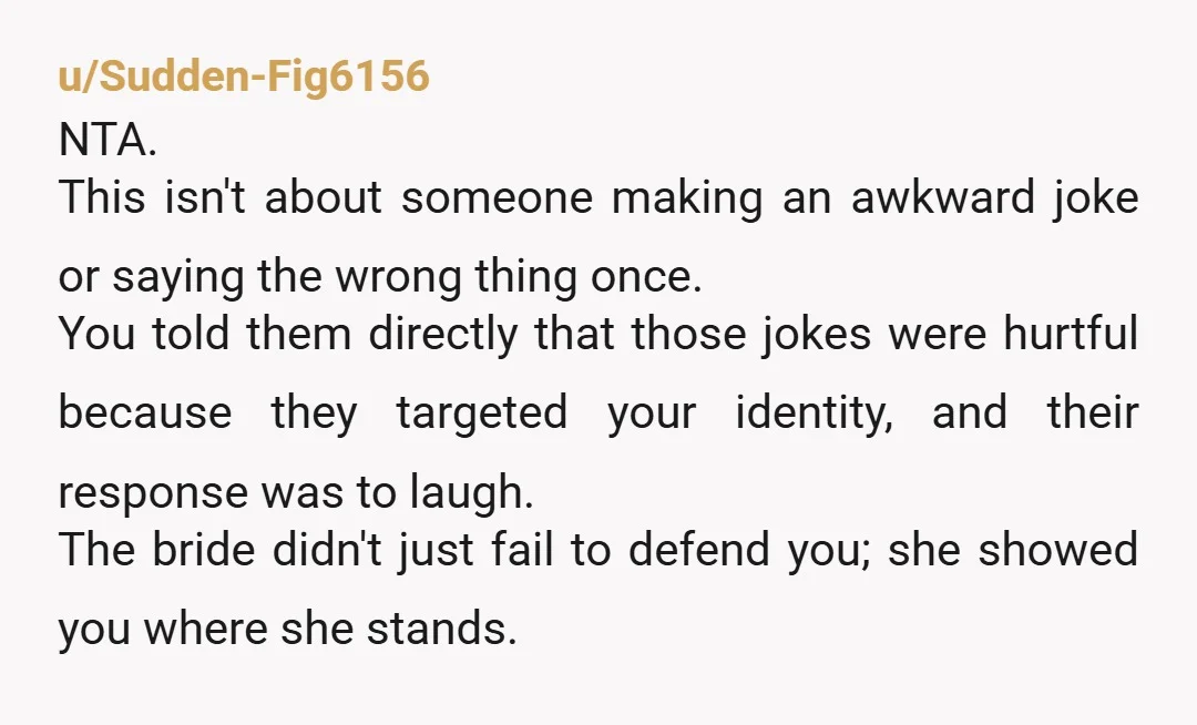 u/Sudden-Fig6156 NTA. This isn't about someone making an awkward joke or saying the wrong thing once. You told them directly that those jokes were hurtful because they targeted your identity,...