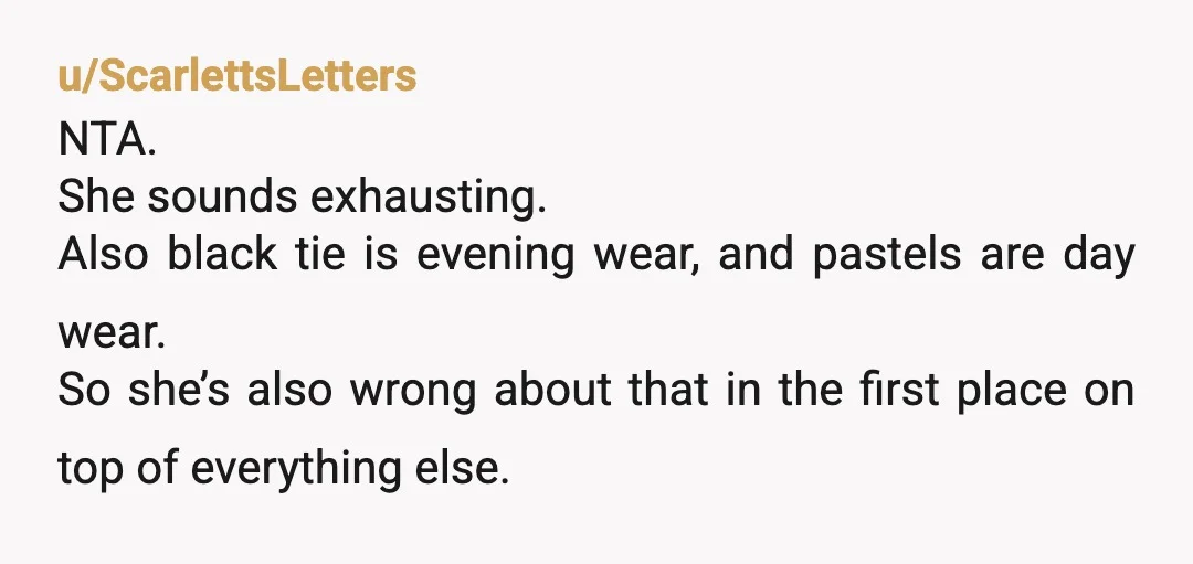 u/ScarlettsLetters NTA. She sounds exhausting. Also black tie is evening wear, and pastels are day wear. So she’s also wrong about that in the first place on top of everything...
