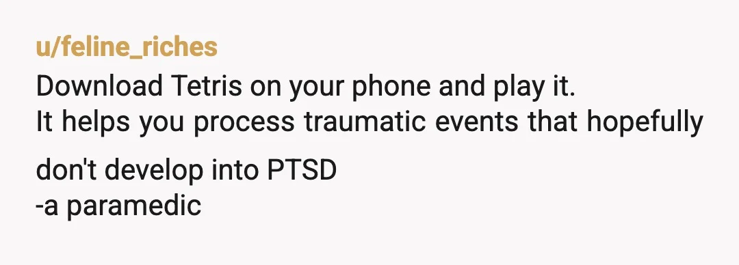 u/feline_riches
Download Tetris on your phone and play it.
It helps you process traumatic events that hopefully don't develop into PTSD
-a paramedic