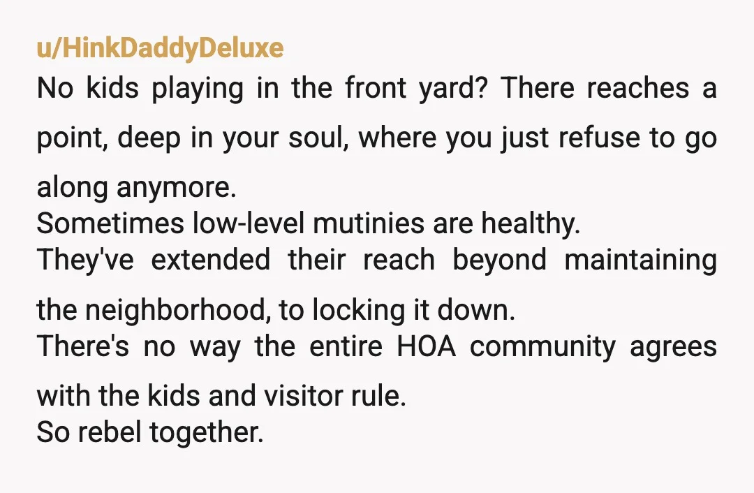 u/HinkDaddyDeluxe No kids playing in the front yard? There reaches a point, deep in your soul, where you just refuse to go along anymore. Sometimes low-level mutinies are healthy. They've...