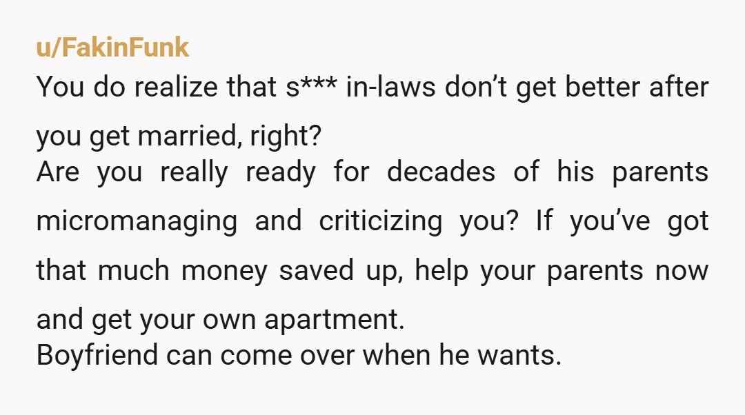 u/FakinFunk You do realize that s*** in-laws don’t get better after you get married, right? Are you really ready for decades of his parents micromanaging and criticizing you? If you’ve...