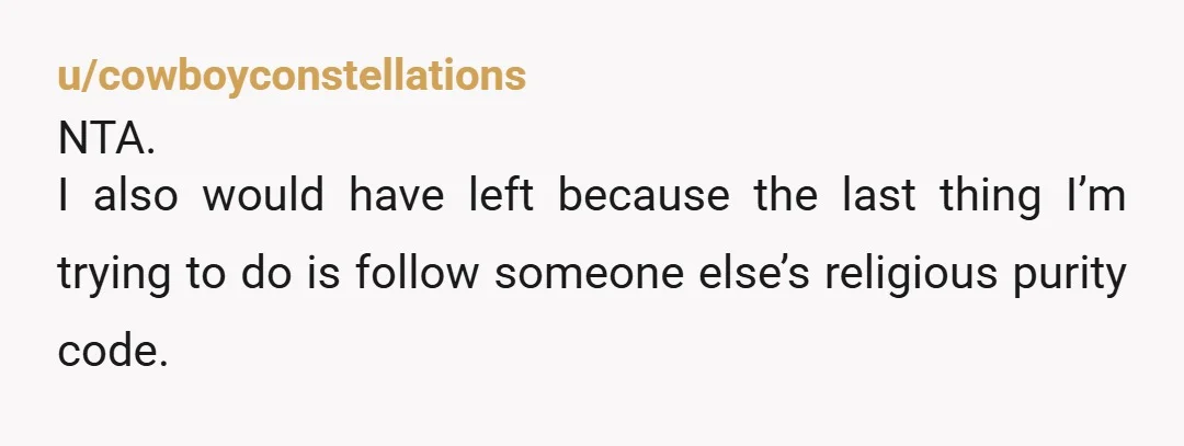 u/cowboyconstellations NTA. I also would have left because the last thing I’m trying to do is follow someone else’s religious purity code.