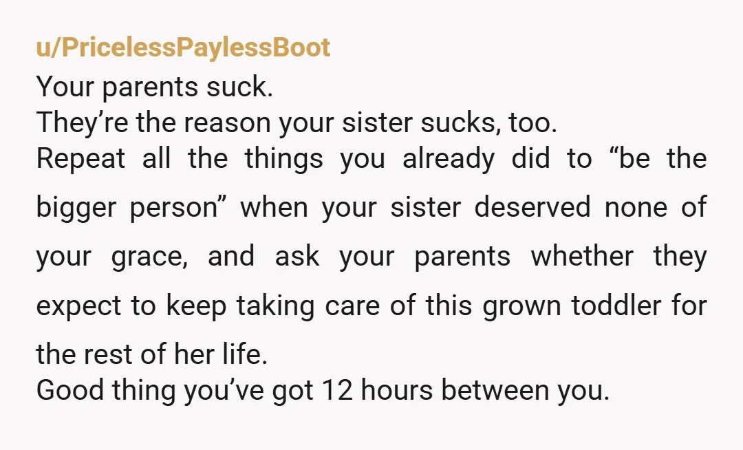 u/PricelessPaylessBoot Your parents suck. They’re the reason your sister sucks, too. Repeat all the things you already did to “be the bigger person” when your sister deserved none of your...
