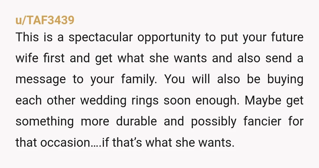 u/TAF3439 This is a spectacular opportunity to put your future wife first and get what she wants and also send a message to your family. You will also be buying...