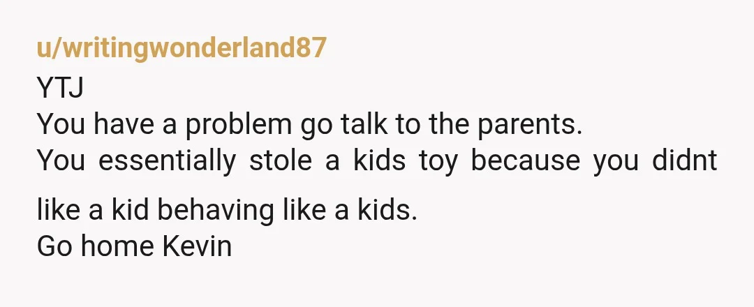 u/writingwonderland87
YTJ
You have a problem go talk to the parents.
You essentially stole a kids toy because you didnt like a kid behaving like a kids.
Go home Kevin