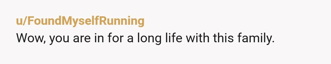 u/FoundMyselfRunning Wow, you are in for a long life with this family.