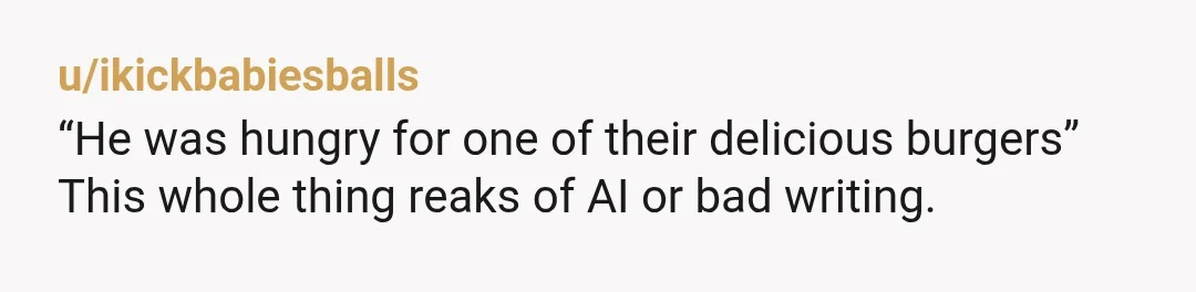 u/ikickbabiesballs
“He was hungry for one of their delicious burgers”
This whole thing reaks of AI or bad writing.