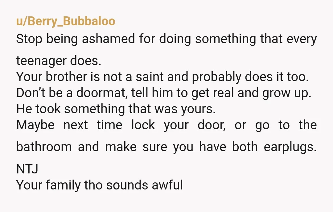 u/Berry_Bubbaloo Stop being ashamed for doing something that every teenager does. Your brother is not a saint and probably does it too. Don’t be a doormat, tell him to get...