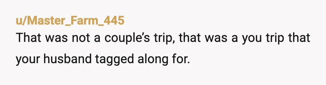 u/Master_Farm_445
That was not a couple’s trip, that was a you trip that your husband tagged along for.