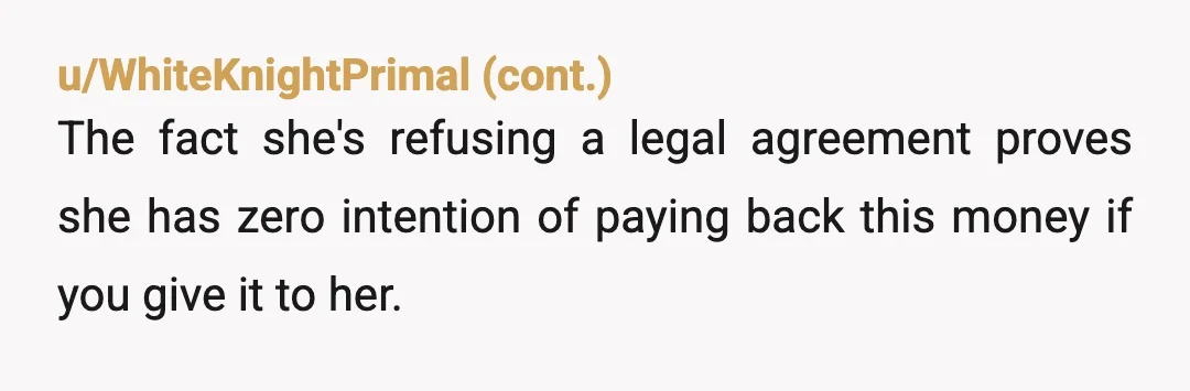 u/Suitable-Tear-6179 Do not loan her a drop. You will never get it back, even with a legal agreement. You can't get blood from a stone. She doesn't have it. Plus,...