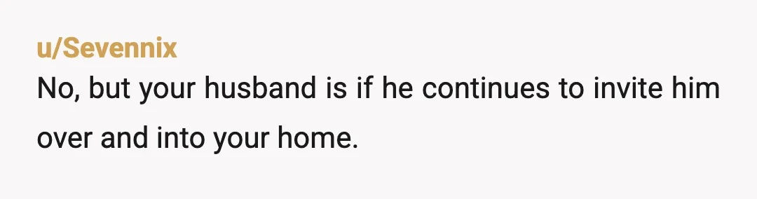 u/Junior-Energy5917 NTA. Your husband is not a man if he lets someone that disrespects you walk freely in your home. Anyone who disrespects me or my wife in our home...