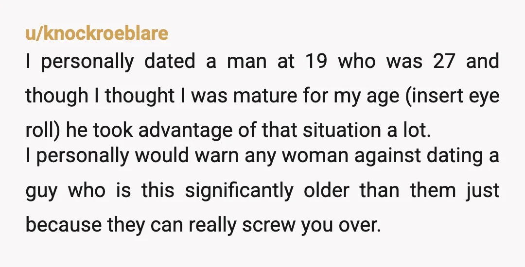 u/knockroeblare I personally dated a man at 19 who was 27 and though I thought I was mature for my age (insert eye roll) he took advantage of that situation...