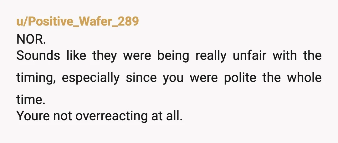 u/Positive_Wafer_289
NOR.
Sounds like they were being really unfair with the timing, especially since you were polite the whole time.
Youre not overreacting at all.