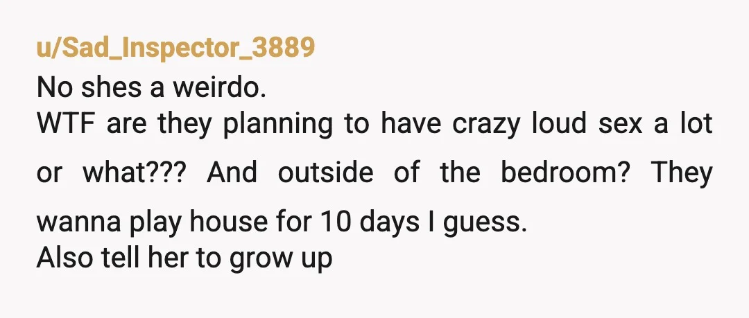 u/Sad_Inspector_3889 No shes a weirdo. WTF are they planning to have crazy loud sex a lot or what??? And outside of the bedroom? They wanna play house for 10 days...