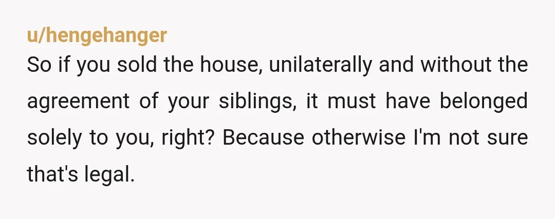 u/hengehanger
So if you sold the house, unilaterally and without the agreement of your siblings, it must have belonged solely to you, right? Because otherwise I'm not sure that's legal.
