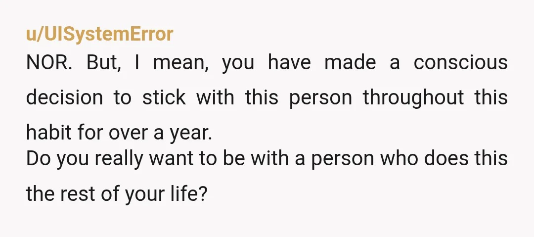 u/UISystemError NOR. But, I mean, you have made a conscious decision to stick with this person throughout this habit for over a year. Do you really want to be with...