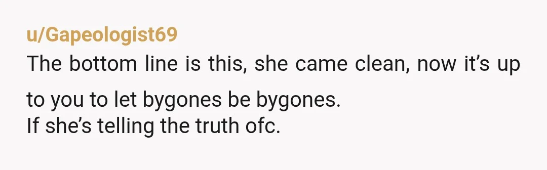 u/Gapeologist69 The bottom line is this, she came clean, now it’s up to you to let bygones be bygones. If she’s telling the truth ofc. Then a kiss that she...